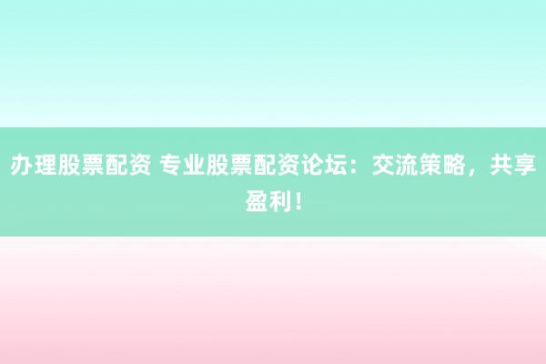 办理股票配资 专业股票配资论坛：交流策略，共享盈利！