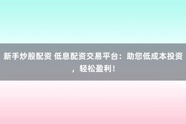 新手炒股配资 低息配资交易平台：助您低成本投资，轻松盈利！