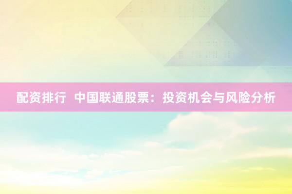 配资排行  中国联通股票：投资机会与风险分析