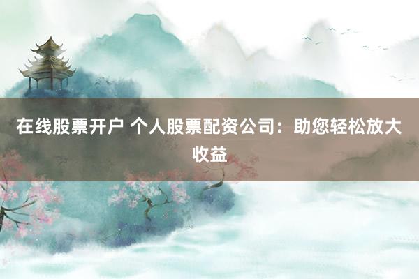 在线股票开户 个人股票配资公司：助您轻松放大收益