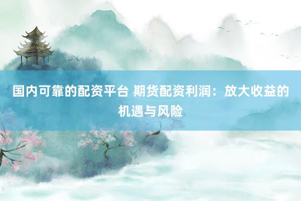 国内可靠的配资平台 期货配资利润：放大收益的机遇与风险