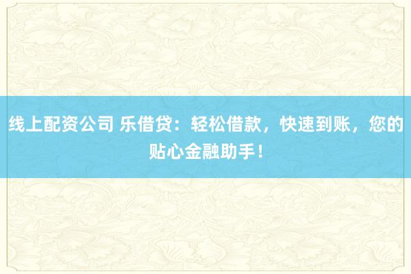 线上配资公司 乐借贷：轻松借款，快速到账，您的贴心金融助手！