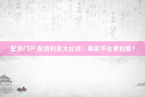 配资门户 配资利息大比拼：哪家平台更划算？