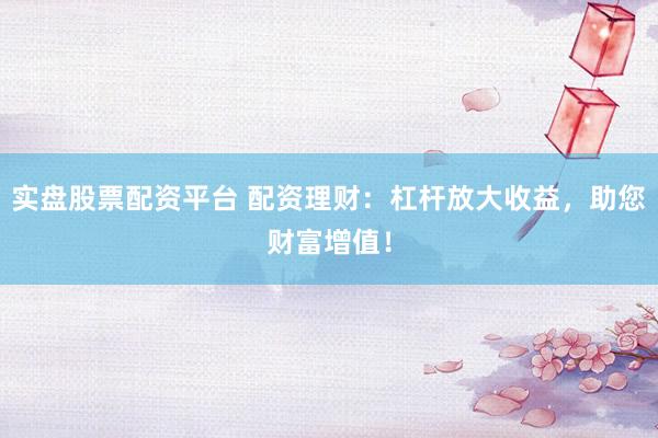 实盘股票配资平台 配资理财：杠杆放大收益，助您财富增值！