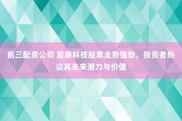 前三配资公司 爱康科技股票走势强劲，投资者热议其未来潜力与价值