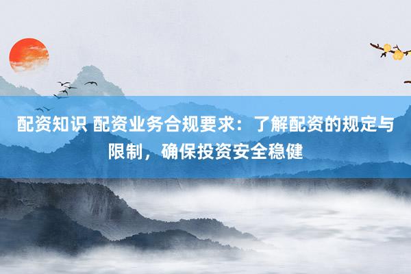 配资知识 配资业务合规要求：了解配资的规定与限制，确保投资安全稳健