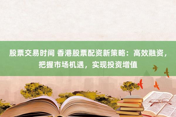股票交易时间 香港股票配资新策略：高效融资，把握市场机遇，实现投资增值