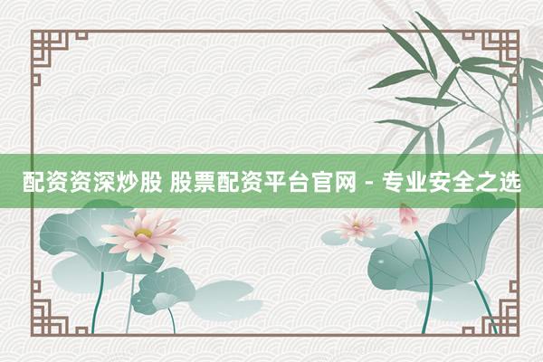 配资资深炒股 股票配资平台官网 - 专业安全之选