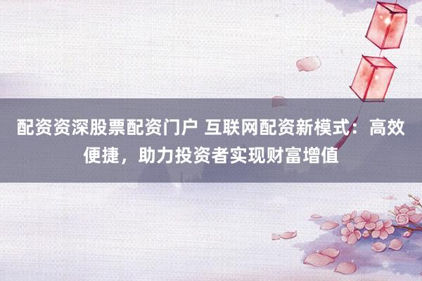配资资深股票配资门户 互联网配资新模式：高效便捷，助力投资者实现财富增值