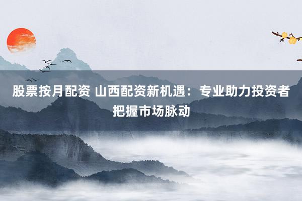 股票按月配资 山西配资新机遇：专业助力投资者把握市场脉动